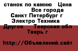 станок по камню › Цена ­ 29 000 - Все города, Санкт-Петербург г. Электро-Техника » Другое   . Тверская обл.,Тверь г.